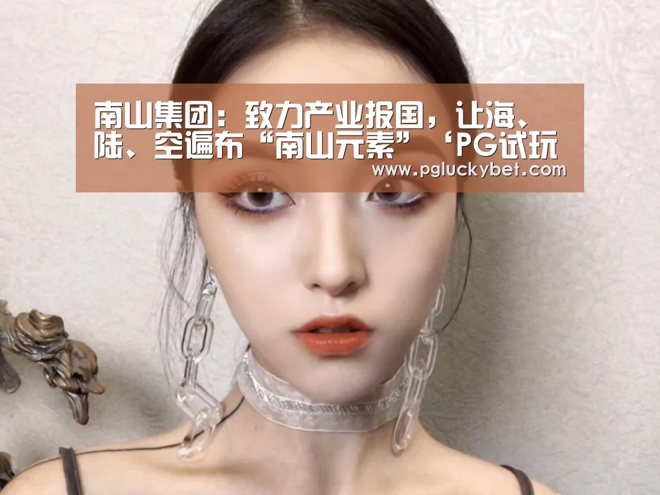 南山集团:致力产业报国,让海、陆、空遍布“南山元素”‘PG试玩’(图3) PG试玩